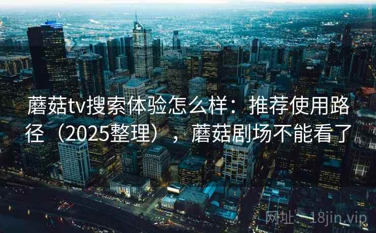 蘑菇tv搜索体验怎么样：推荐使用路径（2025整理），蘑菇剧场不能看了