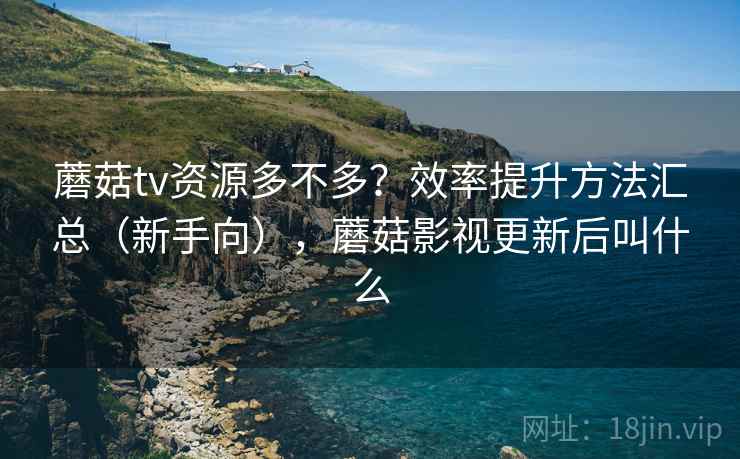 蘑菇tv资源多不多？效率提升方法汇总（新手向），蘑菇影视更新后叫什么
