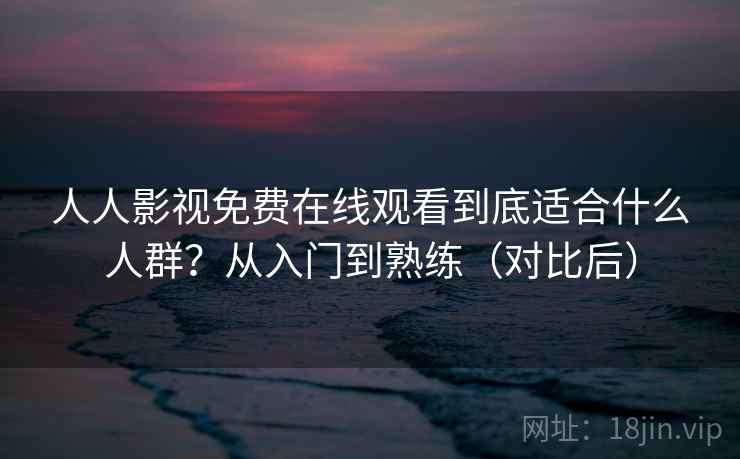 人人影视免费在线观看到底适合什么人群？从入门到熟练（对比后）