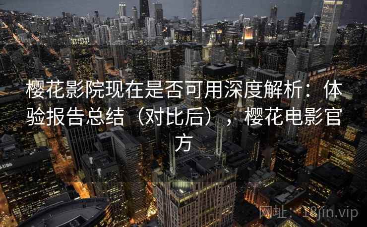 樱花影院现在是否可用深度解析：体验报告总结（对比后），樱花电影官方