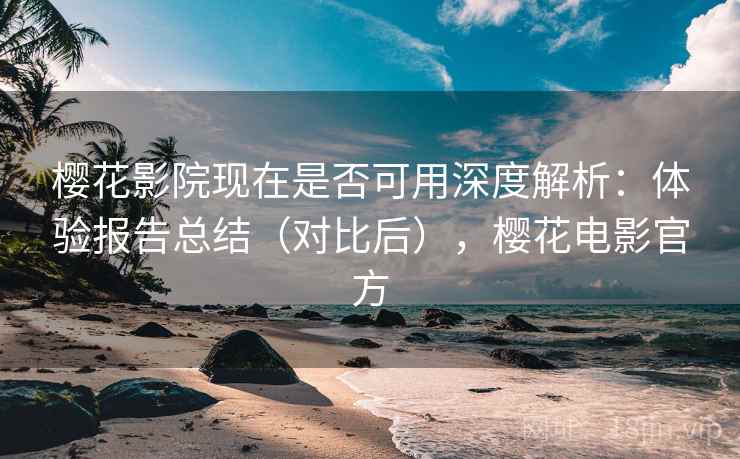 樱花影院现在是否可用深度解析：体验报告总结（对比后），樱花电影官方