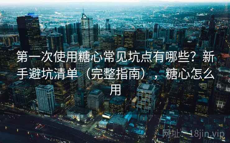 第一次使用糖心常见坑点有哪些？新手避坑清单（完整指南），糖心怎么用