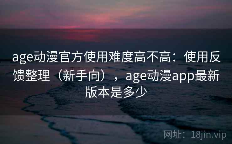 age动漫官方使用难度高不高：使用反馈整理（新手向），age动漫app最新版本是多少