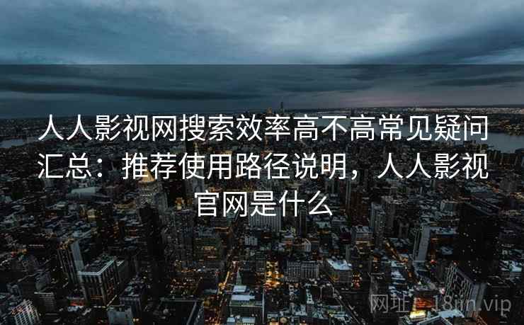 人人影视网搜索效率高不高常见疑问汇总：推荐使用路径说明，人人影视官网是什么