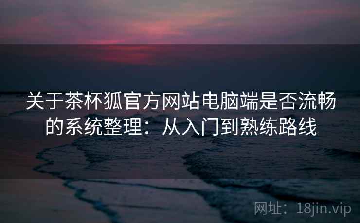 关于茶杯狐官方网站电脑端是否流畅的系统整理：从入门到熟练路线