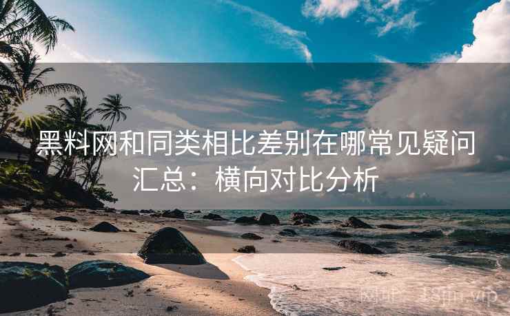黑料网和同类相比差别在哪常见疑问汇总：横向对比分析