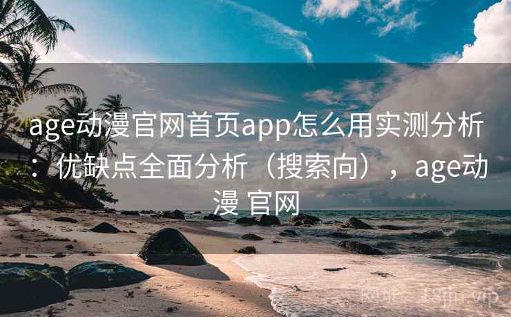age动漫官网首页app怎么用实测分析：优缺点全面分析（搜索向），age动漫 官网