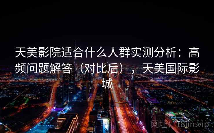 天美影院适合什么人群实测分析：高频问题解答（对比后），天美国际影城