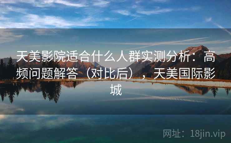 天美影院适合什么人群实测分析：高频问题解答（对比后），天美国际影城