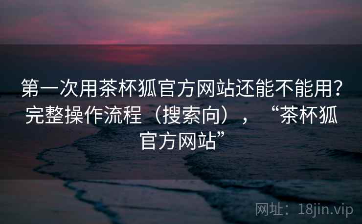第一次用茶杯狐官方网站还能不能用？完整操作流程（搜索向），“茶杯狐官方网站”