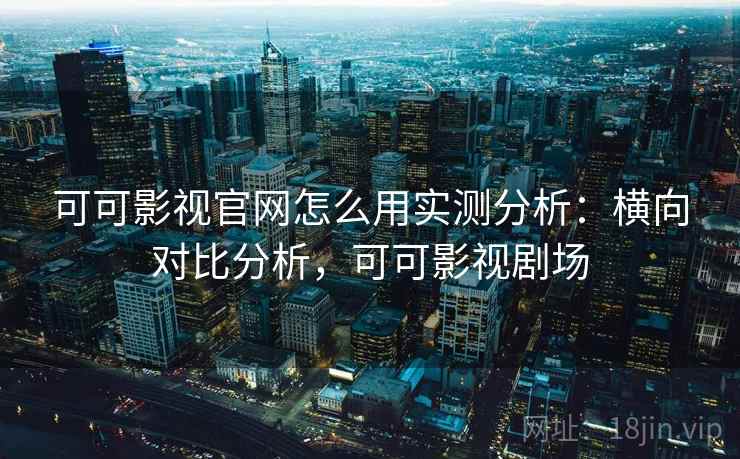 可可影视官网怎么用实测分析：横向对比分析，可可影视剧场