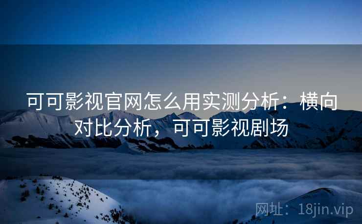 可可影视官网怎么用实测分析：横向对比分析，可可影视剧场