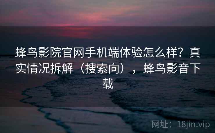 蜂鸟影院官网手机端体验怎么样？真实情况拆解（搜索向），蜂鸟影音下载