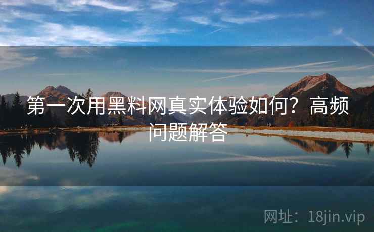 第一次用黑料网真实体验如何？高频问题解答