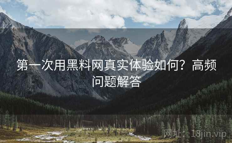 第一次用黑料网真实体验如何？高频问题解答