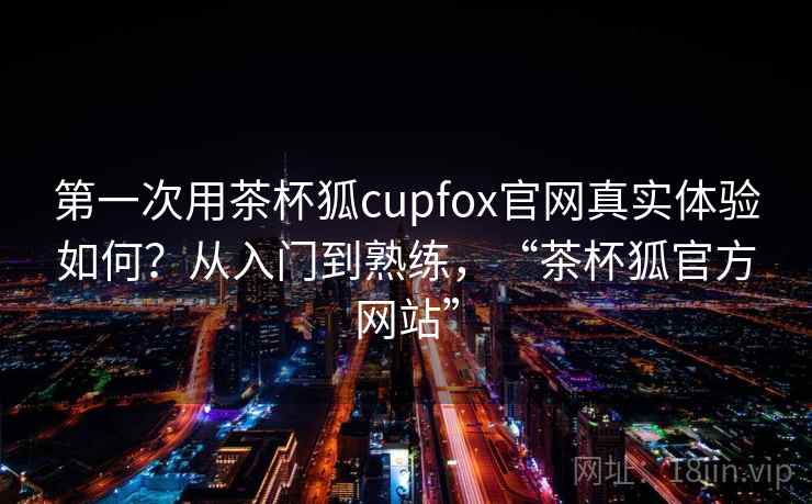 第一次用茶杯狐cupfox官网真实体验如何？从入门到熟练，“茶杯狐官方网站”