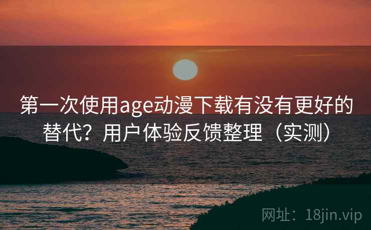 第一次使用age动漫下载有没有更好的替代？用户体验反馈整理（实测）