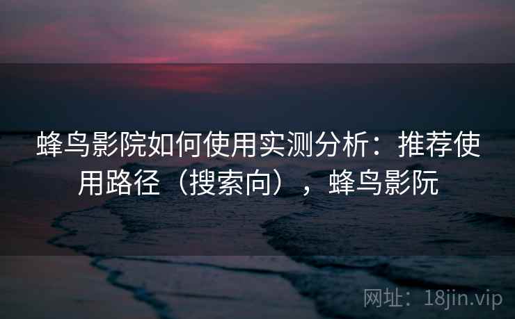 蜂鸟影院如何使用实测分析：推荐使用路径（搜索向），蜂鸟影阮