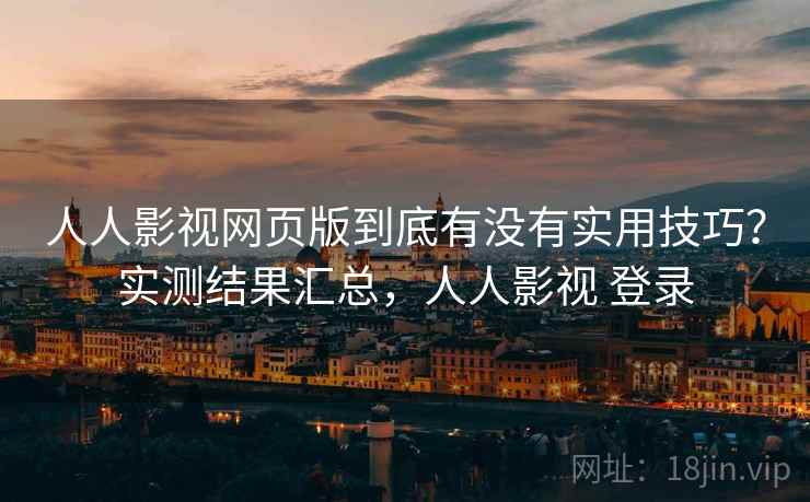 人人影视网页版到底有没有实用技巧？实测结果汇总，人人影视 登录
