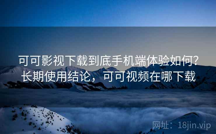 可可影视下载到底手机端体验如何？长期使用结论，可可视频在哪下载