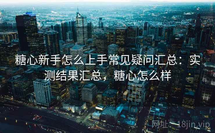 糖心新手怎么上手常见疑问汇总：实测结果汇总，糖心怎么样