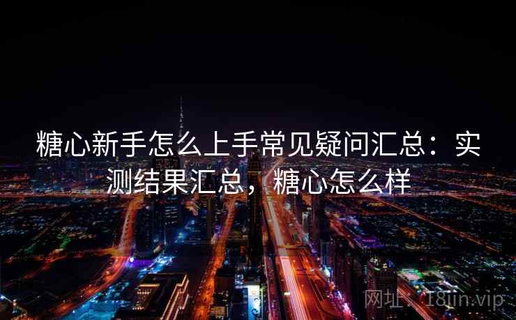 糖心新手怎么上手常见疑问汇总：实测结果汇总，糖心怎么样