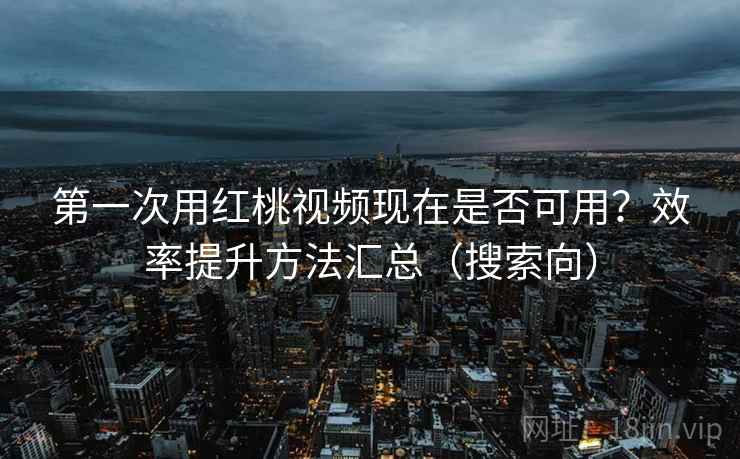 第一次用红桃视频现在是否可用？效率提升方法汇总（搜索向）