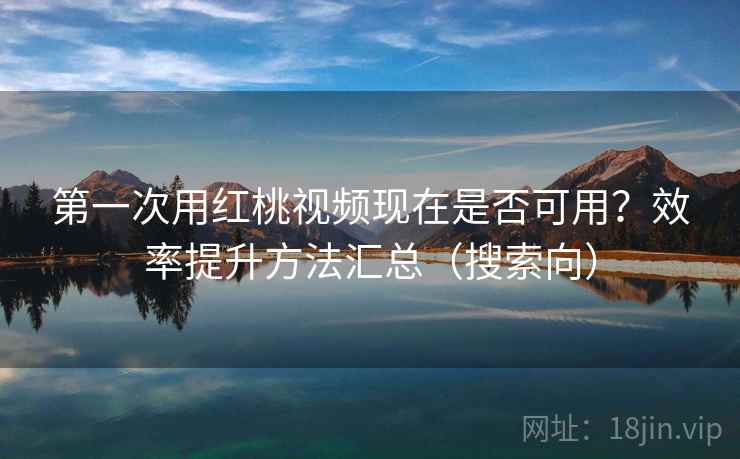 第一次用红桃视频现在是否可用？效率提升方法汇总（搜索向）