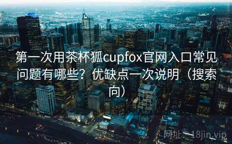 第一次用茶杯狐cupfox官网入口常见问题有哪些？优缺点一次说明（搜索向）