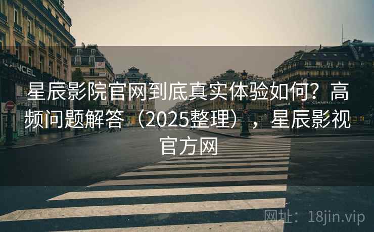 星辰影院官网到底真实体验如何？高频问题解答（2025整理），星辰影视官方网