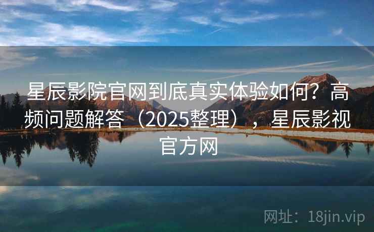 星辰影院官网到底真实体验如何？高频问题解答（2025整理），星辰影视官方网