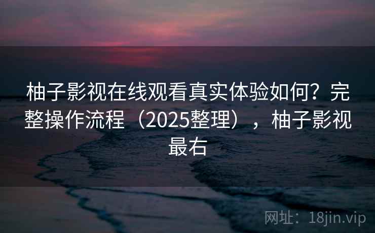 柚子影视在线观看真实体验如何？完整操作流程（2025整理），柚子影视最右