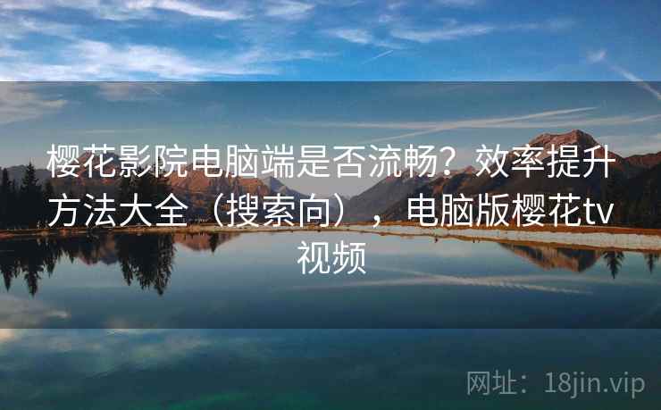 樱花影院电脑端是否流畅？效率提升方法大全（搜索向），电脑版樱花tv视频