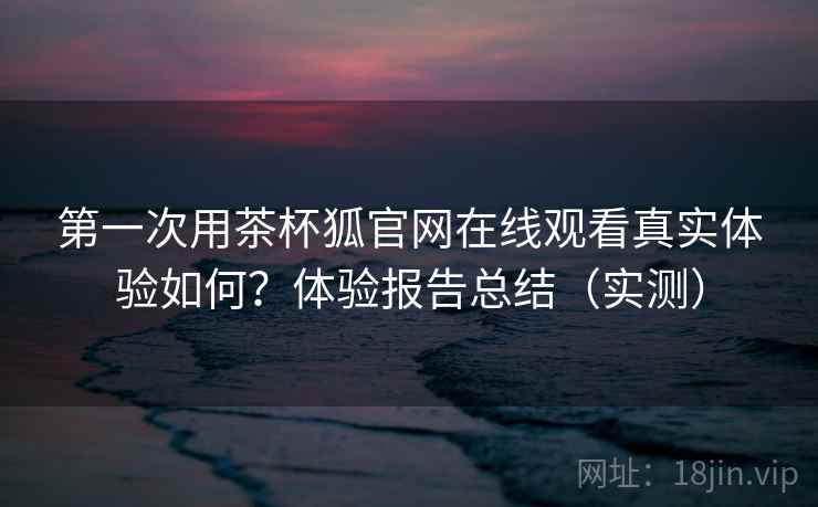 第一次用茶杯狐官网在线观看真实体验如何？体验报告总结（实测）