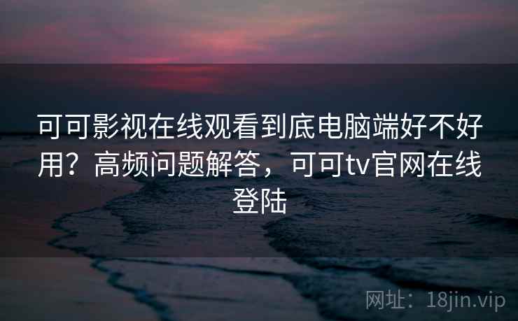 可可影视在线观看到底电脑端好不好用？高频问题解答，可可tv官网在线登陆
