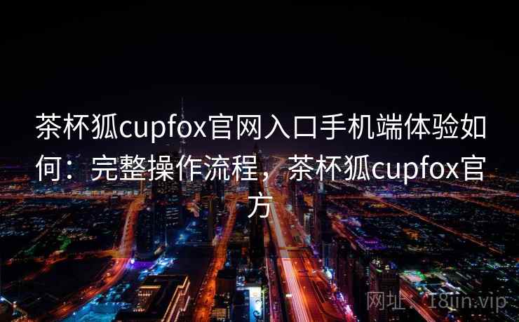 茶杯狐cupfox官网入口手机端体验如何：完整操作流程，茶杯狐cupfox官方
