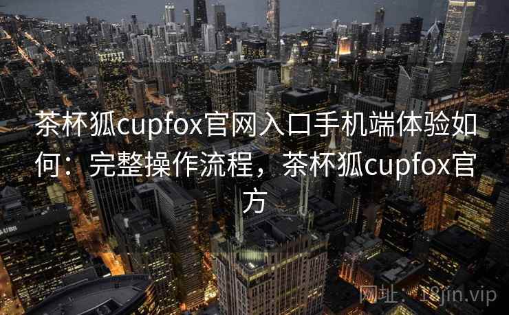 茶杯狐cupfox官网入口手机端体验如何：完整操作流程，茶杯狐cupfox官方