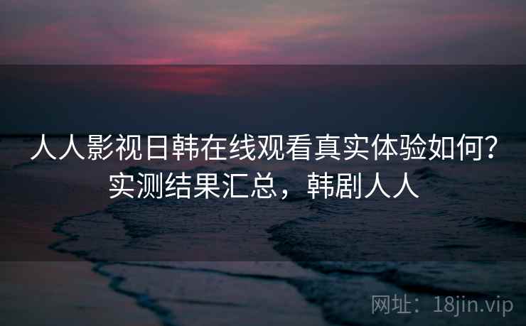 人人影视日韩在线观看真实体验如何？实测结果汇总，韩剧人人