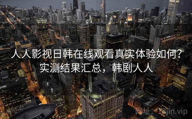 人人影视日韩在线观看真实体验如何？实测结果汇总，韩剧人人
