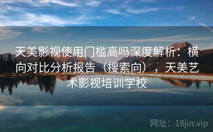 天美影视使用门槛高吗深度解析：横向对比分析报告（搜索向），天美艺术影视培训学校