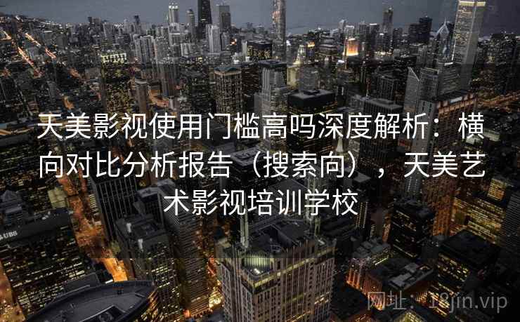 天美影视使用门槛高吗深度解析：横向对比分析报告（搜索向），天美艺术影视培训学校