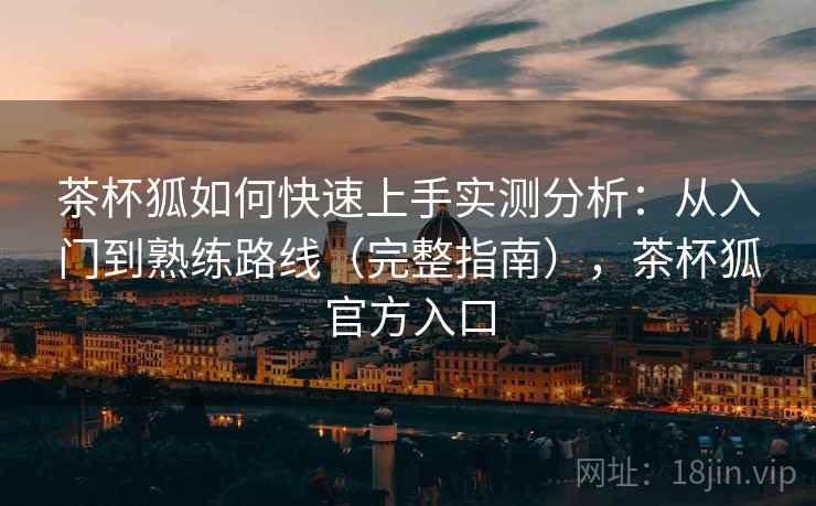 茶杯狐如何快速上手实测分析：从入门到熟练路线（完整指南），茶杯狐官方入口
