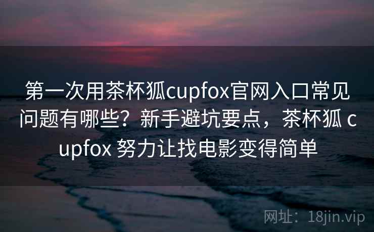 第一次用茶杯狐cupfox官网入口常见问题有哪些？新手避坑要点，茶杯狐 cupfox 努力让找电影变得简单