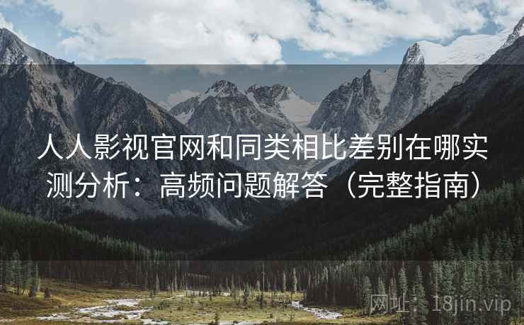 人人影视官网和同类相比差别在哪实测分析：高频问题解答（完整指南）