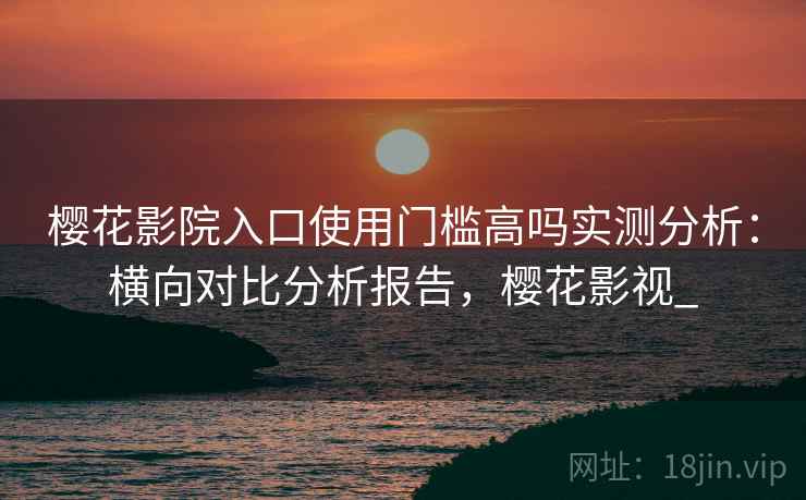 樱花影院入口使用门槛高吗实测分析：横向对比分析报告，樱花影视_