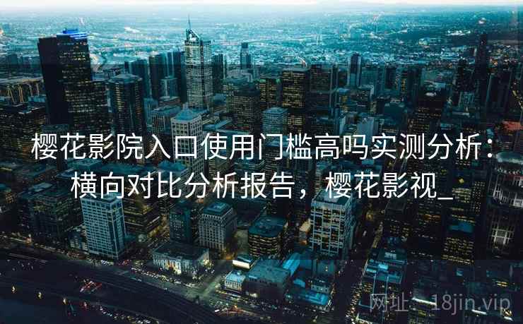 樱花影院入口使用门槛高吗实测分析：横向对比分析报告，樱花影视_