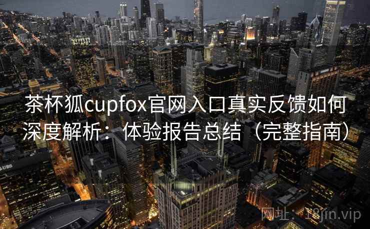 茶杯狐cupfox官网入口真实反馈如何深度解析：体验报告总结（完整指南）