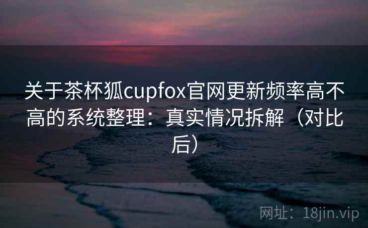 关于茶杯狐cupfox官网更新频率高不高的系统整理：真实情况拆解（对比后）