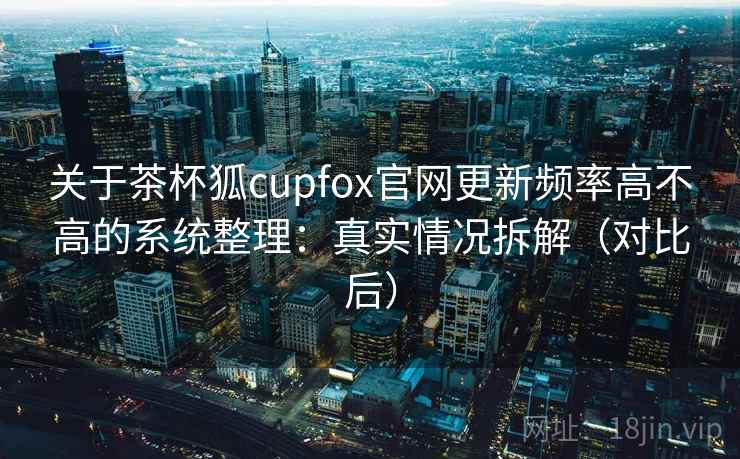 关于茶杯狐cupfox官网更新频率高不高的系统整理：真实情况拆解（对比后）