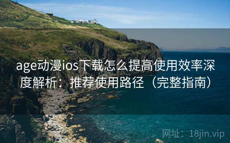 age动漫ios下载怎么提高使用效率深度解析：推荐使用路径（完整指南）